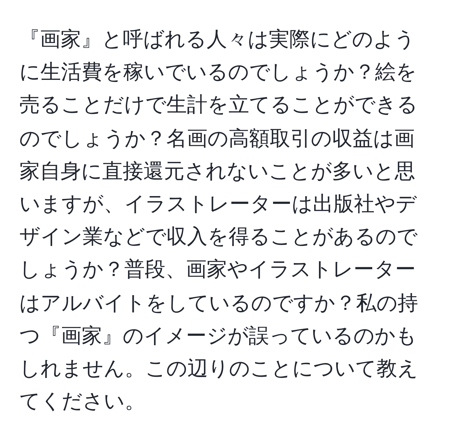 『画家』と呼ばれる人々は実際にどのように生活費を稼いでいるのでしょうか？絵を売ることだけで生計を立てることができるのでしょうか？名画の高額取引の収益は画家自身に直接還元されないことが多いと思いますが、イラストレーターは出版社やデザイン業などで収入を得ることがあるのでしょうか？普段、画家やイラストレーターはアルバイトをしているのですか？私の持つ『画家』のイメージが誤っているのかもしれません。この辺りのことについて教えてください。