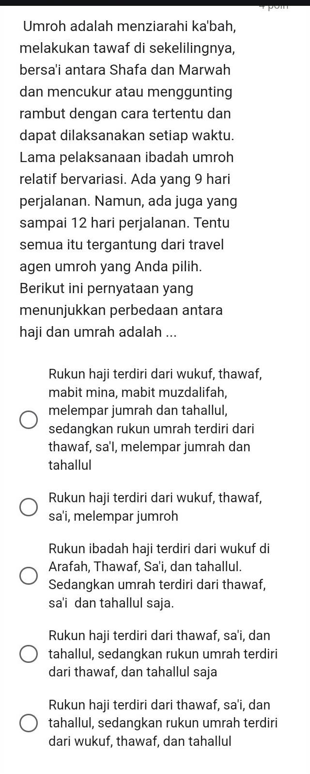 Umroh adalah menziarahi ka'bah,
melakukan tawaf di sekelilingnya,
bersa'i antara Shafa dan Marwah
dan mencukur atau menggunting
rambut dengan cara tertentu dan
dapat dilaksanakan setiap waktu.
Lama pelaksanaan ibadah umroh
relatif bervariasi. Ada yang 9 hari
perjalanan. Namun, ada juga yang
sampai 12 hari perjalanan. Tentu
semua itu tergantung dari travel
agen umroh yang Anda pilih.
Berikut ini pernyataan yang
menunjukkan perbedaan antara
haji dan umrah adalah ...
Rukun haji terdiri dari wukuf, thawaf,
mabit mina, mabit muzdalifah,
melempar jumrah dan tahallul,
sedangkan rukun umrah terdiri dari
thawaf, sa'I, melempar jumrah dan
tahallul
Rukun haji terdiri dari wukuf, thawaf,
sa'i, melempar jumroh
Rukun ibadah haji terdiri dari wukuf di
Arafah, Thawaf, Sa'i, dan tahallul.
Sedangkan umrah terdiri dari thawaf,
sa'i dan tahallul saja.
Rukun haji terdiri dari thawaf, sa'i, dan
tahallul, sedangkan rukun umrah terdiri
dari thawaf, dan tahallul saja
Rukun haji terdiri dari thawaf, sa'i, dan
tahallul, sedangkan rukun umrah terdiri
dari wukuf, thawaf, dan tahallul