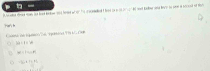 A scuba diver was 30 feet below sea level when he ascended 7 feet to a depth of 46 feet below sea level to see a school of fish
Part A
Choose the equation that represents this situation
30+t=16
50=F=10
-80+f=10