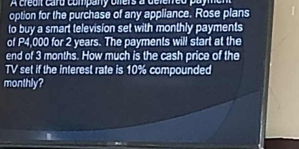 A credit card company ofers a deferred payment 
option for the purchase of any appliance. Rose plans 
to buy a smart television set with monthly payments 
of P4,000 for 2 years. The payments will start at the 
end of 3 months. How much is the cash price of the 
TV set if the interest rate is 10% compounded 
monthly?