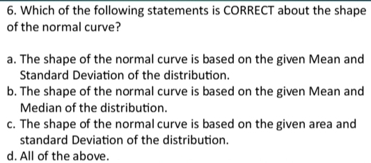 Which of the following statements is CORRECT about the shape
of the normal curve?
a. The shape of the normal curve is based on the given Mean and
Standard Deviation of the distribution.
b. The shape of the normal curve is based on the given Mean and
Median of the distribution.
c. The shape of the normal curve is based on the given area and
standard Deviation of the distribution.
d. All of the above.