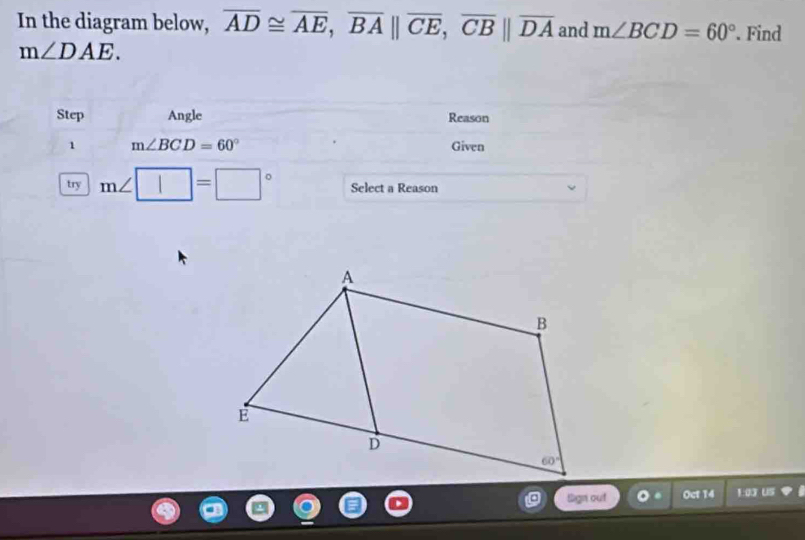 In the diagram below, overline AD≌ overline AE,overline BA||overline CE,overline CB||overline DA and m∠ BCD=60°. Find
m∠ DAE.
Step Angle Reason
1 m∠ BCD=60° Given
try m∠ □ =□° Select a Reason
Sign out Oct 14 1:03 US