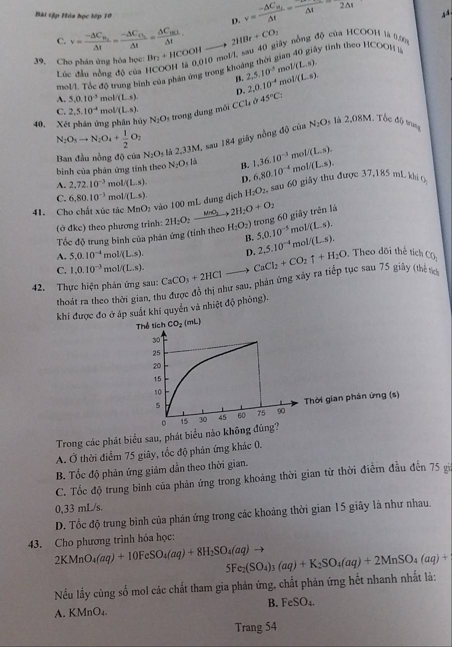 Bài tập Hóa học lớp 10
D. v=frac -△ C_H_2△ t= sim /△ t = 2△ t/2△ t 
44
C. v=frac -△ C_H_2△ t=frac -△ C_C_2△ t=frac △ C_HRL△ t· 2HBr+CO_2 ấy tính theo HCOOH là
39. Cho phân ứng hỏa học: Br_2+HCOOH 10 mol/l, sau 40 giây nồng độ của HCOOH là 0,00%
Lúc đầu nồng độ của  1 noll(L.s).
mol/l. Tốc độ trung bình của phản ứng trong khoảng thời g
B. 2,5,10^(-5) 2,0.10^(-4)mol/(L.s).
D.
A. 5,0.10^(-5) mol/(L.s).
C. 2,5.10^(-4) mol/(L.s).
40. Xét phản ứng phân ho ν N_2O_5 trong dung môi CC sigma 45°C:
N_2O_5to N_2O_4+ 1/2 O_2
Ban đầu nồng độ của N_2O_5 là 2,33M , sau 184 giây nồng độ của
N_2O 9 là 2,08M. Tốc độ trung
bình của phản ứng tính theo N_2O_5I a B. 1,36.10^(-3) m _01/(L.s).
A. 2,72.10^(-3) mc I/(L.s).
D. 6,80.10^(-4) mc I/(L.S).
41. Cho chất xúc tác MnO_2 vào 100 mL dung dịch H_2O_2, sau 60 giây thu được 37,185 m L khi
C. 6,80.10^(-3) m 1/(L.s).
(ở đkc) theo phương trinh: 2H_2O_2xrightarrow MnO_22H_2O+O_2 H_2O_2) trong 60 giây trên là
Tốc độ trung bình của phản ứng (tính theo 5,0.10^(-5) m _01/(s).
B.
D.
A. 5,0.10^(-4) mol /(L.s). 2,5.10^(-4) mol/(L.s).. Theo dõi thể tích C_O_2
C. 1,0.10^(-3) mc 1/(L.s). CaCO_3+2HClto
CaCl_2+CO_2uparrow +H_2O
42. Thực hiện phản ứng sau: thoát ra theo thời gian, thu được đồ thị như sau, phản ứng xảy ra tiếp tục sau 75 giây (thể tích
khi được đo ở áp suất khí quyển và nhiệt độ phòng).
Thể tích CO_2(mL)
Thời gian phản ứng (s)
Trong các phát biểu sau, phát biểu
A. Ở thời điểm 75 giây, tốc độ phản ứng khác 0.
B. Tốc độ phản ứng giảm dần theo thời gian.
C. Tốc độ trung bình của phản ứng trong khoảng thời gian từ thời điểm đầu đến 75 gia
0,33 mL/s.
D. Tốc độ trung bình của phản ứng trong các khoảng thời gian 15 giây là như nhau.
43. Cho phương trình hóa học:
2KMnO_4(aq)+10FeSO_4(aq)+8H_2SO_4(aq)to 5Fe_2(SO_4)_3(aq)+K_2SO_4(aq)+2MnSO_4(aq)+
Nếu lấy cùng số mol các chất tham gia phản ứng, chất phản ứng hết nhanh nhất là:
B. FeSO_4.
A. KMnO₄.
Trang 54
