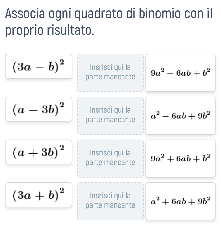 Associa ogni quadrato di binomio con il 
proprio risultato.
(3a-b)^2 Insrisci qui la 9a^2-6ab+b^2
parte mancante
(a-3b)^2 Insrisci qui la a^2-6ab+9b^2
parte mancante
(a+3b)^2 Insrisci qui la 9a^2+6ab+b^2
parte mancante
(3a+b)^2 Insrisci qui la a^2+6ab+9b^2
parte mancante