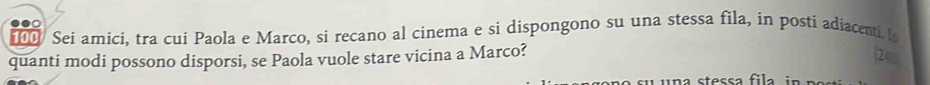 100 Sei amici, tra cui Paola e Marco, si recano al cinema e si dispongono su una stessa fila, in posti adiacenti. I 
quanti modi possono disporsi, se Paola vuole stare vicina a Marco?