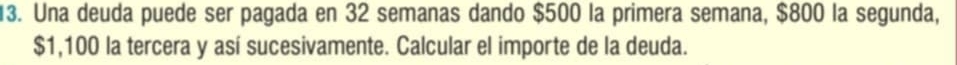 Una deuda puede ser pagada en 32 semanas dando $500 la primera semana, $800 la segunda,
$1,100 la tercera y así sucesivamente. Calcular el importe de la deuda.