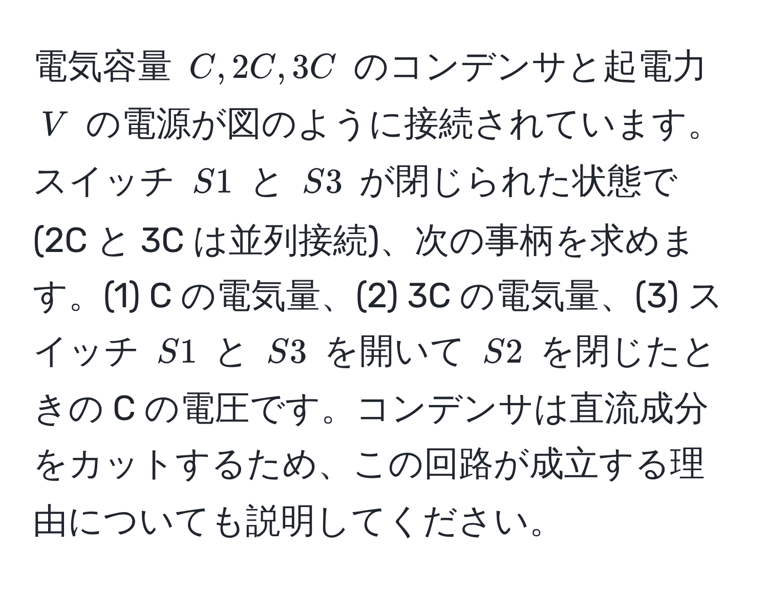 電気容量 ( C, 2C, 3C ) のコンデンサと起電力 ( V ) の電源が図のように接続されています。スイッチ ( S1 ) と ( S3 ) が閉じられた状態で (2C と 3C は並列接続)、次の事柄を求めます。(1) C の電気量、(2) 3C の電気量、(3) スイッチ ( S1 ) と ( S3 ) を開いて ( S2 ) を閉じたときの C の電圧です。コンデンサは直流成分をカットするため、この回路が成立する理由についても説明してください。