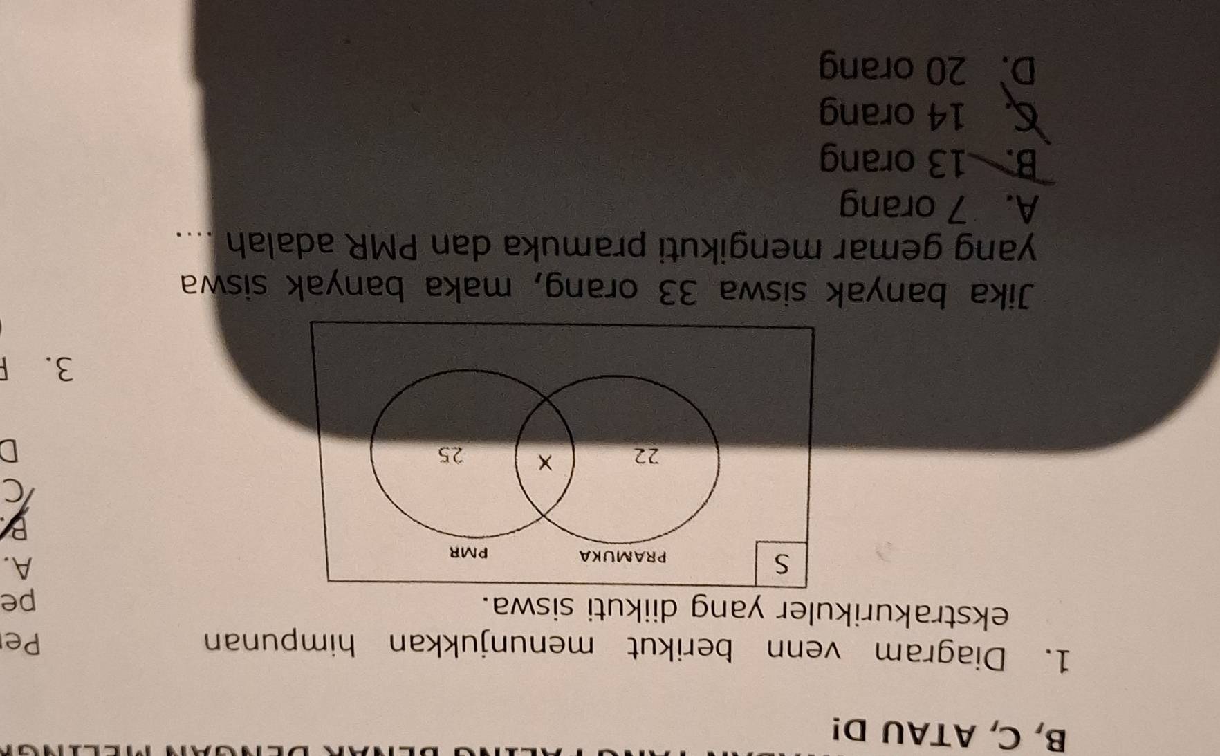 B, C, ATAU D!
1. Diagram venn berikut menunjukkan himpunan Pe
ekstrakurikuler yang diikuti siswa.
pe
S
PRAMUKA PMR
A.
B
22 × 25
D
3. F
Jika banyak siswa 33 orang, maka banyak siswa
yang gemar mengikuti pramuka dan PMR adalah ....
A. 7 orang
B. 13 orang
C 14 orang
D. 20 orang