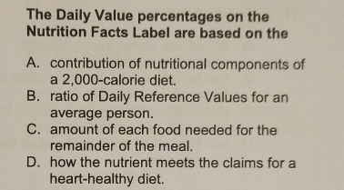 The Daily Value percentages on the
Nutrition Facts Label are based on the
A. contribution of nutritional components of
a 2,000 -calorie diet.
B. ratio of Daily Reference Values for an
average person.
C. amount of each food needed for the
remainder of the meal.
D. how the nutrient meets the claims for a
heart-healthy diet.