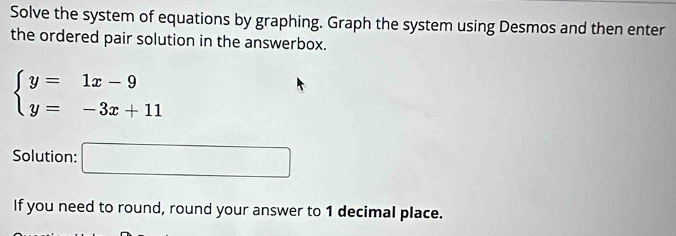 Solve the system of equations by graphing. Graph the system using Desmos and then enter 
the ordered pair solution in the answerbox.
beginarrayl y=1x-9 y=-3x+11endarray.
Solution: □ 
If you need to round, round your answer to 1 decimal place.