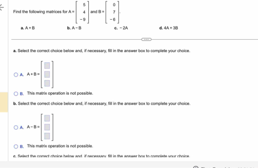 Find the following matrices for A=beginbmatrix 5 4 -9endbmatrix and B=beginbmatrix 0 7 -6endbmatrix
a. A+B b. A-B c. -2A d. 4A+3B
a. Select the correct choice below and, if necessary, fill in the answer box to complete your choice.
A. A+B=beginbmatrix □  □  □ endbmatrix
B. This matrix operation is not possible.
b. Select the correct choice below and, if necessary, fill in the answer box to complete your choice.
A. A-B=beginbmatrix □  □  □ endbmatrix
B, This matrix operation is not possible.
c. Select the correct choice below and, if necessarv, fill in the answer box to comolete vour choice.