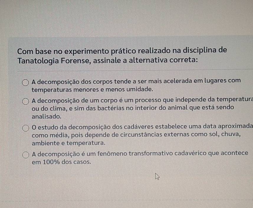 Com base no experimento prático realizado na disciplina de
Tanatologia Forense, assinale a alternativa correta:
A decomposição dos corpos tende a ser mais acelerada em lugares com
temperaturas menores e menos umidade.
A decomposição de um corpo é um processo que independe da temperatura
ou do clima, e sim das bactérias no interior do animal que está sendo
analisado.
O estudo da decomposição dos cadáveres estabelece uma data aproximada
como média, pois depende de circunstâncias externas como sol, chuva,
ambiente e temperatura.
A decomposição é um fenômeno transformativo cadavérico que acontece
em 100% dos casos.