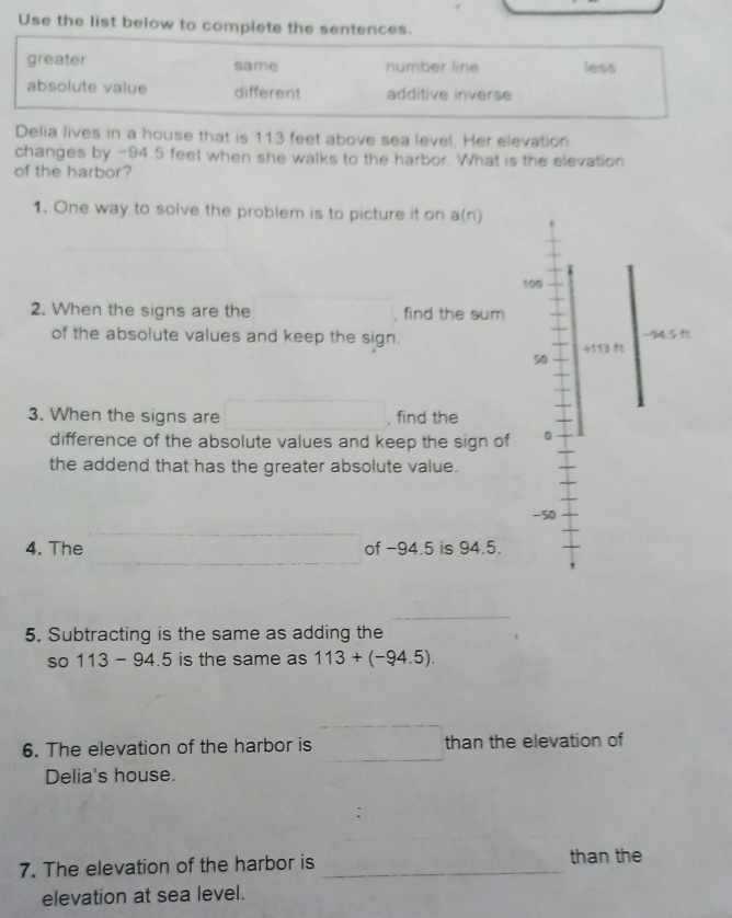 Use the list below to complete the sentences.
greater same number line less
absolute value different additive inverse
Delia lives in a house that is 113 feet above sea level. Her elevation
changes by -94.5 feet when she walks to the harbor. What is the elevation
of the harbor?
1. One way to solve the problem is to picture it on a(n)
10
2. When the signs are the , find the sum
of the absolute values and keep the sign. 
5
3. When the signs are , find the
difference of the absolute values and keep the sign of 
the addend that has the greater absolute value.
-
4. The of −94.5 is 94.5.
_
5. Subtracting is the same as adding the
so 113 - 94.5 is the same as 113+(-94.5). 
6. The elevation of the harbor is than the elevation of
Delia's house.
7. The elevation of the harbor is _than the
elevation at sea level.