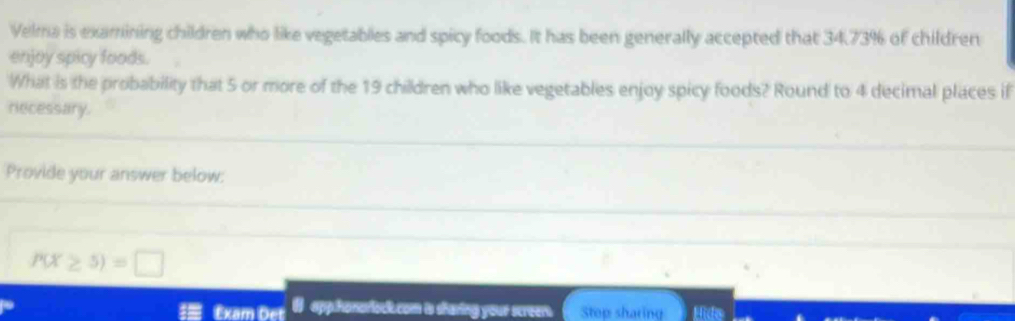 Velma is examining children who like vegetables and spicy foods. It has been generally accepted that 34.73% of children 
enjoy spicy foods. 
What is the probability that 5 or more of the 19 children who like vegetables enjoy spicy foods? Round to 4 decimal places if 
recessary. 
Provide your answer below:
P(X≥ 5)=□
Êxam Det # app.honorock.com is sharing your screer. Stop sharing