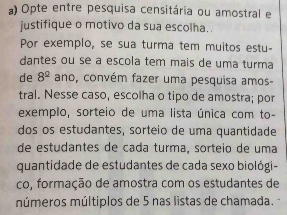 Opte entre pesquisa censitária ou amostral e
justifique o motivo da sua escolha.
Por exemplo, se sua turma tem muitos estu-
dantes ou se a escola tem mais de uma turma
de 8^(_ circ) ano, convém fazer uma pesquisa amos-
tral. Nesse caso, escolha o tipo de amostra; por
exemplo, sorteio de uma lista única com to-
dos os estudantes, sorteio de uma quantidade
de estudantes de cada turma, sorteio de uma
quantidade de estudantes de cada sexo biológi-
co, formação de amostra com os estudantes de
números múltiplos de 5 nas listas de chamada.