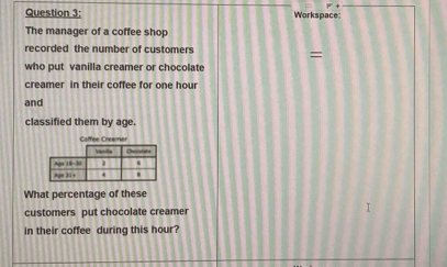 Workspace 
The manager of a coffee shop 
recorded the number of customers 
= 
who put vanilla creamer or chocolate 
creamer in their coffee for one hour
and 
classified them by age 
Coffee Creamer 
What percentage of these 
customers put chocolate creamer 
in their coffee during this hour?