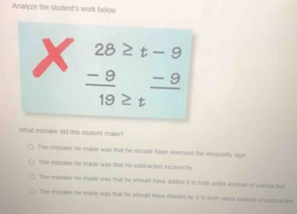 Analyze the student's work below.
beginarrayr 28≥ t-9 -9_ -9 hline 19≥ tendarray
What mistake did this student make?
The mistake he made was that he should have reversed the inequality sign.
The mistake he made was that he subtracted incorrectly.
The mistake he made was that he should have added 9 to both sides instead of subtracted
The mistake he made was that he should have divided by 9 to both sides instead of subtracted