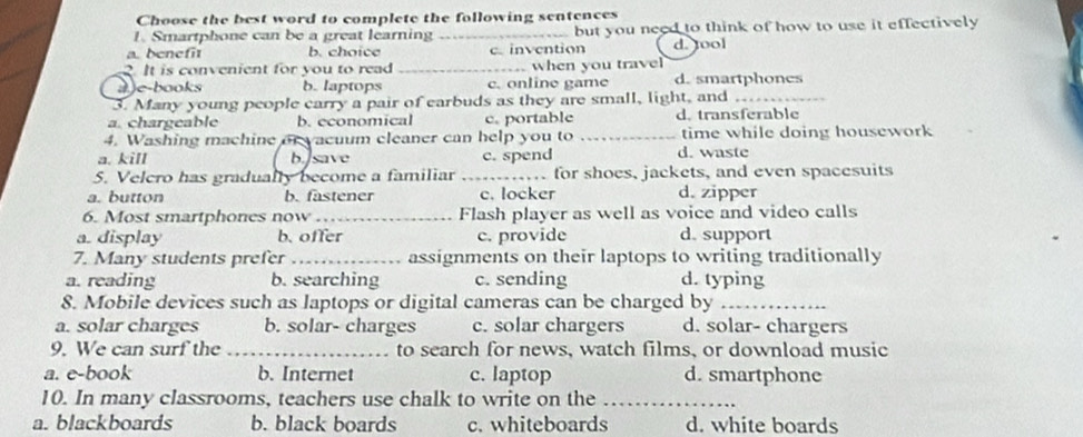 Choose the best word to complete the following sentences
1. Smartphone can be a great learning _but you need to think of how to use it effectively
a. benefit b. choice c.invention
. It is convenient for you to read _when you travel d. tool
a)e-books b. laptops c. online game d. smartphones
3. Many young people carry a pair of earbuds as they are small, light, and_
a. chargeable b. economical c. portable d. transferable
4. Washing machine or vacuum cleaner can help you to _time while doing housework
a. kill b. save c. spend d. waste
5. Velcro has gradually become a familiar _for shoes, jackets, and even spacesuits
a. button b. fastener c. locker d. zipper
6. Most smartphones now_ Flash player as well as voice and video calls
a. display b. offer c. provide d. support
7. Many students prefer _assignments on their laptops to writing traditionally
a. reading b. searching c. sending d. typing
8. Mobile devices such as laptops or digital cameras can be charged by_
a. solar charges b. solar- charges c. solar chargers d. solar- chargers
9. We can surf the _to search for news, watch films, or download music
a. e-book b. Internet c. laptop d. smartphone
10. In many classrooms, teachers use chalk to write on the_
a. blackboards b. black boards c. whiteboards d. white boards