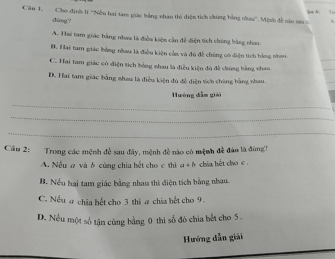 âu 4: Tr
Câu I. Cho định lí “Nếu hai tam giác bằng nhau thì diện tích chúng bằng nhau”. Mệnh đề nào sau đ A
dúng?
A. Hai tam giác bằng nhau là điều kiện cần để diện tích chúng bằng nhau.
B. Hai tam giác bằng nhau là điều kiện cần và đủ để chúng có diện tích bằng nhau.
C. Hai tam giác có diện tích bằng nhau là điều kiện đủ để chúng bằng nhau.
D. Hai tam giác bằng nhau là điều kiện đủ để diện tích chúng bằng nhau.
Hướng dẫn giải
_
_
_
Câu 2: Trong các mệnh đề sau đây, mệnh đề nào có mệnh đề đảo là đúng?
A. Nếu a và b cùng chia hết cho c thì a+b chia hết cho c .
B. Nếu hai tam giác bằng nhau thì diện tích bằng nhau.
C. Nếu a chia hết cho 3 thì a chia hết cho 9.
D. Nếu một số tận cùng bằng 0 thì số đó chia hết cho 5.
Hướng dẫn giải