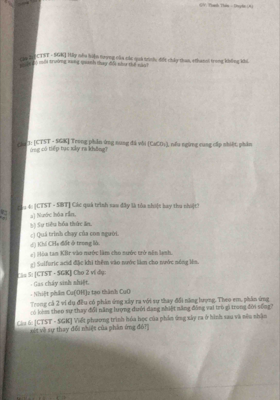 GV: Thanh Thảo - Duyin (A)
Cậu 2: [CTST - SGK] Hãy nếu hiện tượng của các quá trình: đốt cháy than, ethanoi trong không khí.
B hiệt độ môi trường xung quanh thay đổi như thế nào?
Cản 3: [CTST - SGK] Trong phản ứng nung đá vôi (CaCO₃), nếu ngừng cung cấp nhiệt, phản
ứng có tiếp tục xảy ra không?
Cầu 4: [CTST - SBT] Các quá trình sau đây là tỏa nhiệt hay thu nhiệt?
o a) Nước hóa rần.
b) Sự tiêu hóa thức ăn.
c) Quá trình chạy của con người.
d) Khí CH4 đốt ở trong lò.
e) Hòa tan KBr vào nước làm cho nước trở nên lạnh.
g) Sulfuric acid đặc khi thêm vào nước làm cho nước nóng lên.
Câu 5: [CTST - SGK] Cho 2 ví dụ:
- Gas cháy sinh nhiệt.
- Nhiệt phân Cu(OH) 2 tạo thành CuO
Trong cả 2 ví dụ đều có phản ứng xảy ra với sự thay đổi năng lượng. Theo em, phản ứng
có kèm theo sự thay đổi năng lượng dưới dạng nhiệt năng đóng vai trò gì trong đời sống?
Câu 6: [CTST - SGK] Viết phương trình hóa học của phản ứng xảy ra ở hình sau và nêu nhận
xét về sự thay đổi nhiệt của phản ứng đó?]