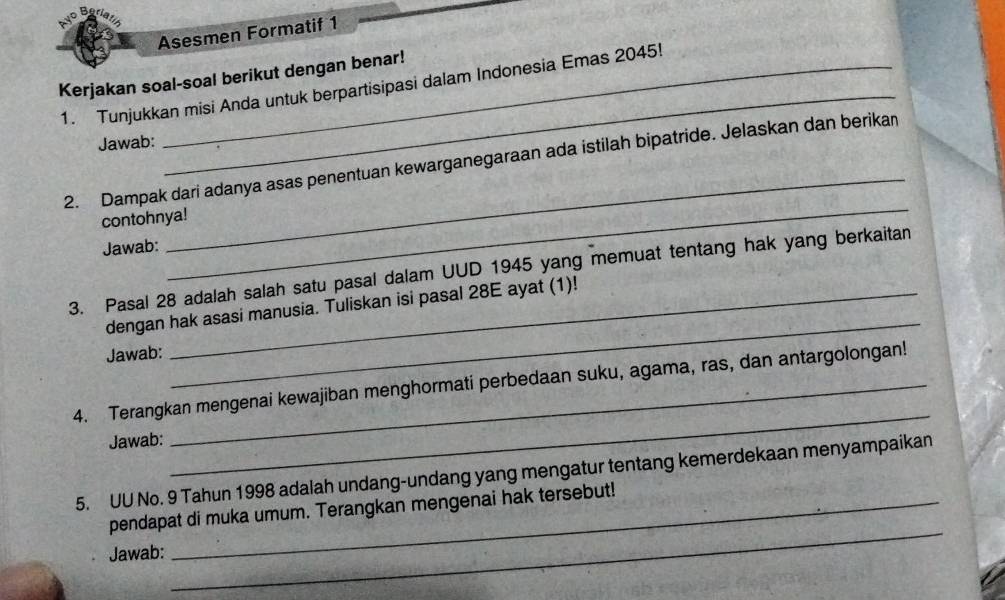 Asesmen Formatif 1 
_ 
Kerjakan soal-soal berikut dengan benar! 
1. Tunjukkan misi Anda untuk berpartisipasi dalam Indonesia Emas 2045! 
Jawab: 
_ 
_ 
2. Dampak dari adanya asas penentuan kewarganegaraan ada istilah bipatride. Jelaskan dan berikan 
contohnya! 
Jawab: 
_ 
3. Pasal 28 adalah salah satu pasal dalam UUD 1945 yang memuat tentang hak yang berkaitan 
dengan hak asasi manusia. Tuliskan isi pasal 28E ayat (1)! 
Jawab: 
_ 
4. Terangkan mengenai kewajiban menghormati perbedaan suku, agama, ras, dan antargolongan! 
Jawab: 
5. UU No. 9 Tahun 1998 adalah undang-undang yang mengatur tentang kemerdekaan menyampaikan 
_ 
pendapat di muka umum. Terangkan mengenai hak tersebut! 
Jawab: