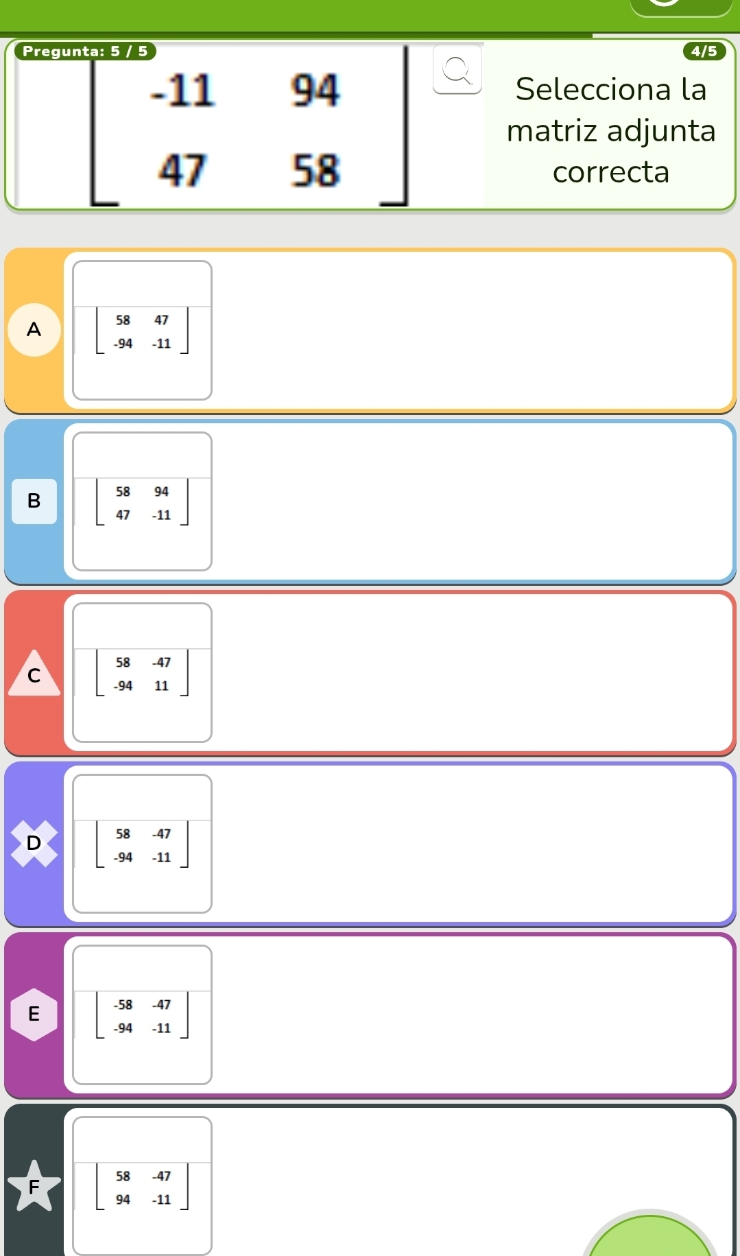 Pregu
beginbmatrix -11&94 47&58endbmatrix
Selecciona la
matriz adjunta
correcta
A beginbmatrix 58&47 -94&-11endbmatrix
B beginbmatrix 58&94 47&-11endbmatrix
C beginbmatrix 58&-47 -94&11endbmatrix
D beginbmatrix 58&-47 -94&-11endbmatrix
E beginbmatrix -58&-47 -94&-11endbmatrix
beginbmatrix 58&-47 94&-11endbmatrix