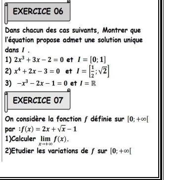 Dans chacun des cas suivants, Montrer que 
l'équation propose admet une solution unique 
dans I. 
1) 2x^3+3x-2=0 et I=[0;1]
2) x^4+2x-3=0 et I=[ 1/2 ;sqrt(2)]
3) -x^3-2x-1=0 et I=R
EXERCICE 07 
On considère la fonction f définie sur [0;+∈fty [
par : f(x)=2x+sqrt(x)-1
1)Calculer limlimits _xto +∈fty f(x). 
2)Etudier les variations de f sur [0;+∈fty [