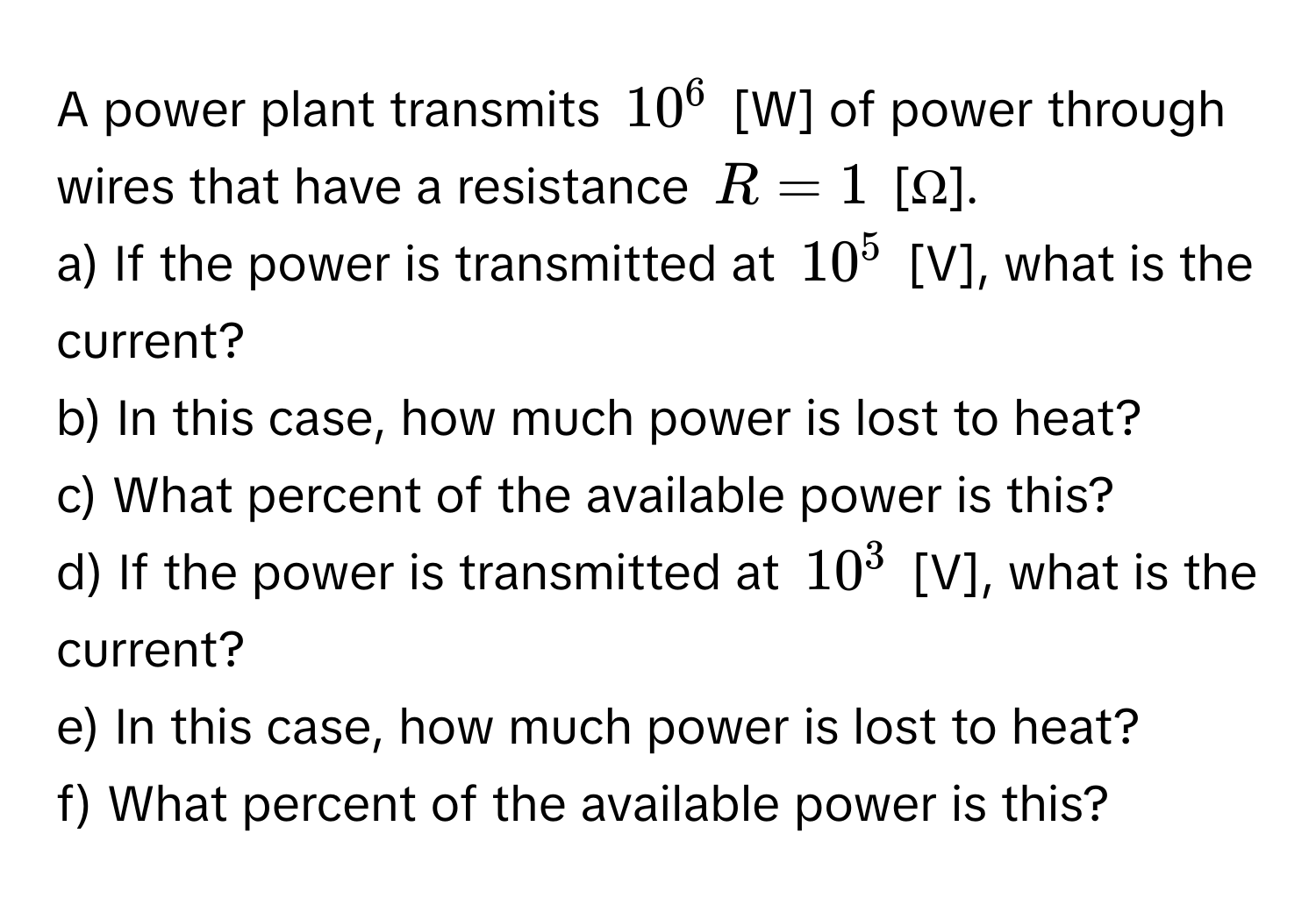 A power plant transmits $10^6$ [W] of power through wires that have a resistance $R = 1$ [Ω]. 
a) If the power is transmitted at $10^5$ [V], what is the current?
b) In this case, how much power is lost to heat?
c) What percent of the available power is this? 
d) If the power is transmitted at $10^3$ [V], what is the current?
e) In this case, how much power is lost to heat?
f) What percent of the available power is this?