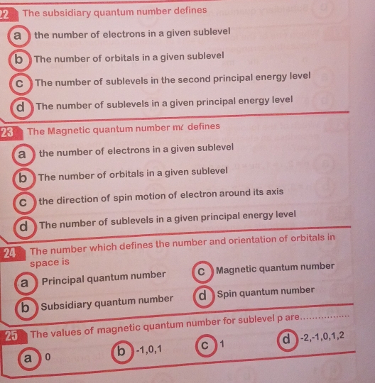 The subsidiary quantum number defines
a the number of electrons in a given sublevel
b The number of orbitals in a given sublevel
C The number of sublevels in the second principal energy level
d The number of sublevels in a given principal energy level
23 The Magnetic quantum number m/ defines
a the number of electrons in a given sublevel
b The number of orbitals in a given sublevel
C the direction of spin motion of electron around its axis
d ) The number of sublevels in a given principal energy level
24 The number which defines the number and orientation of orbitals in
space is
a Principal quantum number C Magnetic quantum number
b Subsidiary quantum number d Spin quantum number
2 The values of magnetic quantum number for sublevel p are.
a 0 b ) -1, 0, 1 C1 d -2, -1, 0, 1, 2