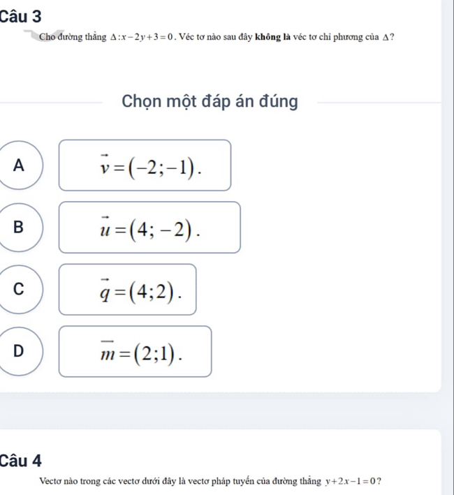 Cho đường thẳng △ :x-2y+3=0. Véc tơ nào sau đây không là véc tơ chỉ phương của Δ?
Chọn một đáp án đúng
A vector v=(-2;-1).
B vector u=(4;-2).
C vector q=(4;2).
D overline m=(2;1). 
Câu 4
Vectơ nào trong các vectơ dưới đây là vectơ pháp tuyển của đường thẳng y+2x-1=0 ?