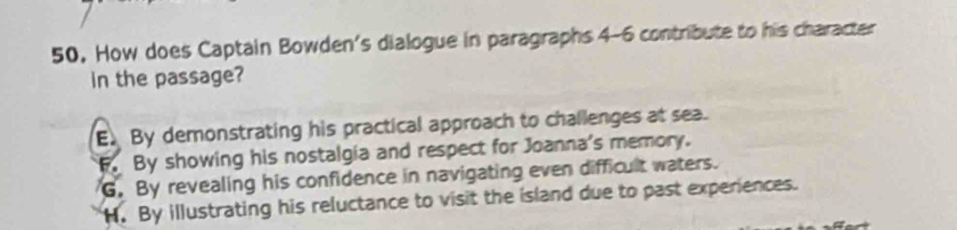 How does Captain Bowden's dialogue in paragraphs 4-6 contribute to his character
In the passage?
E. By demonstrating his practical approach to challenges at sea.
F. By showing his nostalgia and respect for Joanna's memory.
G. By revealing his confidence in navigating even difficult waters.
H. By illustrating his reluctance to visit the island due to past experiences.