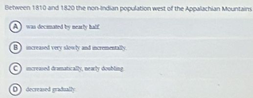 Between 1810 and 1820 the non-Indian population west of the Appalachian Mountains
A was decimated by nearly half
B ) increased very slowly and incrementally.
C ) increased dramatically, nearly doubling.
D decreased gradually.