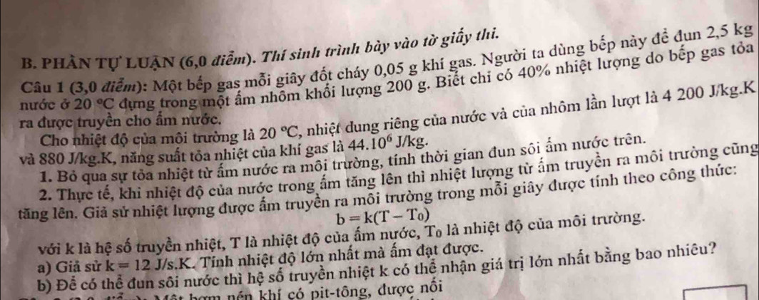 PHÂN Tự LUẠN (6,0 điễm). Thí sinh trình bày vào tờ giấy thi. 
Câu 1 (3,0 điểm): Một bếp gas mỗi giây đốt cháy 0,05 g khí gas. Người ta dùng bếp này để đun 2,5 kg
nước ở 20°C dựng trong một ấm nhôm khối lượng 200 g. Biết chi có 40% nhiệt lượng do bếp gas tỏa 
Cho nhiệt độ của môi trường là 20°C , nhiệt dung riêng của nước và của nhôm lần lượt là 4 200 J/kg.K 
ra được truyền cho ẩm nước. 
và 880 J/kg. K, năng suất tôa nhiệt của khí gas là 44.10^6J/kg. 
1. Bỏ qua sự tỏa nhiệt từ ấm nước ra môi trường, tính thời gian đun sôi ấm nước trên. 
2. Thực tế, khi nhiệt độ của nước trong ấm tăng lên thì nhiệt lượng từ ấm truyền ra môi trường cũng 
lăng lên. Giả sử nhiệt lượng được ấm truyền ra môi trường trong mỗi giây được tính theo công thức:
b=k(T-T_0)
với k là hệ số truyền nhiệt, T là nhiệt độ của ấm nước, Tạ là nhiệt độ của môi trường. 
a) Giả sử k=12 J/S K. Tinh nhiệt độ lớn nhất mà ấm đạt được. 
b) Để có thể đun sôi nước thì hệ số truyền nhiệt k có thể nhận giá trị lớn nhất bằng bao nhiêu? 
m nền khí có pit-tông, được nôi