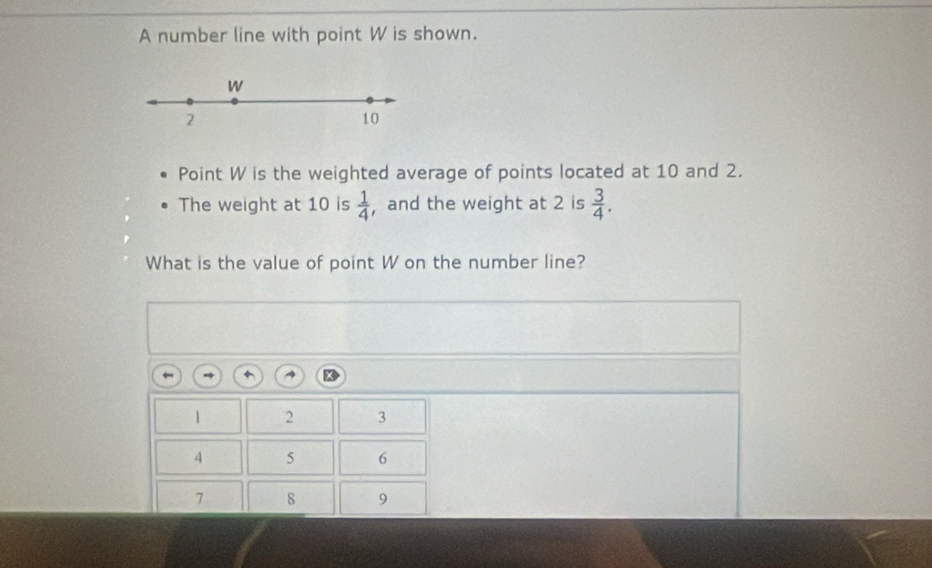 A number line with point W is shown.
W
2
10
Point W is the weighted average of points located at 10 and 2. 
The weight at 10 is  1/4  , and the weight at 2 is  3/4 . 
What is the value of point W on the number line?
1 2 3
5 6
7 8 9