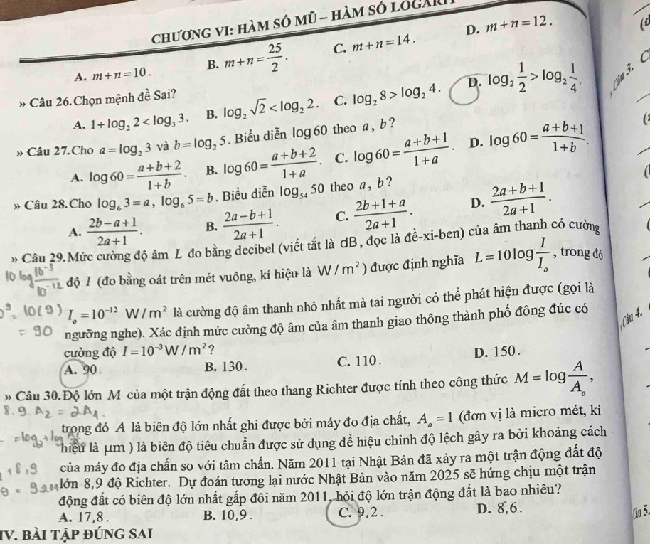 chương vI: hàm só mũ - hàm só logài
D. m+n=12.
(
A. m+n=10. B. m+n= 25/2 . C. m+n=14.
D.
A. 1+log _22 B. log _2sqrt(2) C. log _28>log _24. log _2 1/2 >log _2 1/4 . j 3.  (_
» Câu 26. Chọn mệnh đ ∠ 3 Sai?
_
» Câu 27. Cho a=log _23 và b=log _25. Biểu diễn log 60 theo a , b ?
D.
A. log 60= (a+b+2)/1+b . B. log 60= (a+b+2)/1+a . C. log 60= (a+b+1)/1+a . log 60= (a+b+1)/1+b .
» Câu 28.Cho log _63=a,log _65=b. Biểu diễn log _5450 theo a , b ?
A.  (2b-a+1)/2a+1 . B.  (2a-b+1)/2a+1 . C.  (2b+1+a)/2a+1 . D.  (2a+b+1)/2a+1 .
* Câu 29.Mức cường độ âm L đo bằng decibel (viết tắt là dB, đọc là đề-xi-ben) của âm thanh có cường  
độ I (đo bằng oát trên mét vuông, kí hiệu là W/m^2  được định nghĩa L=10log frac II_o , trong đó
I_o=10^(-12) W/m^2 là cường độ âm thanh nhỏ nhất mà tai người có thể phát hiện được (gọi là
Câu 4.
ngưỡng nghe). Xác định mức cường độ âm của âm thanh giao thông thành phố đông đúc có
cường độ I=10^(-3)W/m^2 ?
A. 90. B. 130 . C. 110 . D. 150 .
» Câu 30.Độ lớn M của một trận động đất theo thang Richter được tính theo công thức M=log frac AA_o,
trong đó A là biên độ lớn nhất ghi được bởi máy đo địa chất, A_o=1 (đơn vị là micro mét, kí
lhiệu là μm ) là biên độ tiêu chuẩn được sử dụng để hiệu chỉnh độ lệch gây ra bởi khoảng cách
của máy đo địa chấn so với tâm chấn. Năm 2011 tại Nhật Bản đã xảy ra một trận động đất độ
lớn 8,9 độ Richter. Dự đoán tương lại nước Nhật Bản vào năm 2025 sẽ hứng chịu một trận
động đất có biên độ lớn nhất gấp đôi năm 2011, hỏi độ lớn trận động đất là bao nhiêu?
A. 17,8 . B. 10,9 . C. 9,2 . D. 8,6.
(iu 5.
IV. bài tập đÚng sAi