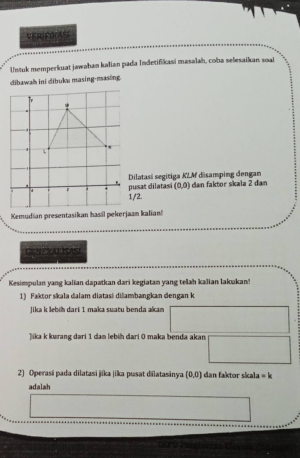 VERIFIKASE 
Untuk memperkuat jawaban kalian pada Indetifikasi masalah, coba selesaikan soal 
dibawah ini díbuku masing-masing. 
Dilatasi segitiga KLM disamping dengan 
usat dilatasi (0,0) dan faktor skala 2 dan
/2. 
Kemudian presentasikan hasil pekerjaan kalian! 
CUNERALISASI 
Kesimpulan yang kalian dapatkan dari kegiatan yang telah kalian lakukan! 
1) Faktor skala dalam diatasi dilambangkan dengan k
Jika k lebih dari 1 maka suatu benda akan 
Jíka k kurang dari 1 dan lebih dari 0 maka benda akan 
2) Operasi pada dilatasi jika jika pusat dilatasinya (0,0) dan faktor skala =k
adalah