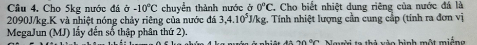 Cho 5kg nước đá ở -10°C chuyển thành nước ở 0°C. Cho biết nhiệt dung riêng của nước đá là
2090J/kg.K và nhiệt nóng chảy riêng của nước đá 3, 4.10^5J/kg. Tính nhiệt lượng cần cung cấp (tính ra đơn vị 
MegaJun (MJ) lấy đến số thập phân thứ 2). 
* nhiệt đâ 20°C Người ta thả vào bình một miếng