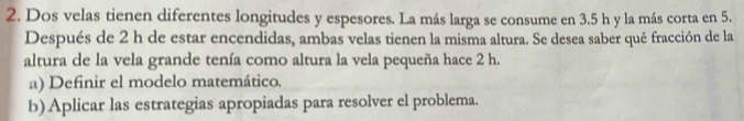 Dos velas tienen diferentes longitudes y espesores. La más larga se consume en 3.5 h y la más corta en 5. 
Después de 2 h de estar encendidas, ambas velas tienen la misma altura. Se desea saber qué fracción de la 
altura de la vela grande tenía como altura la vela pequeña hace 2 h. 
a) Definir el modelo matemático. 
b) Aplicar las estrategias apropiadas para resolver el problema.