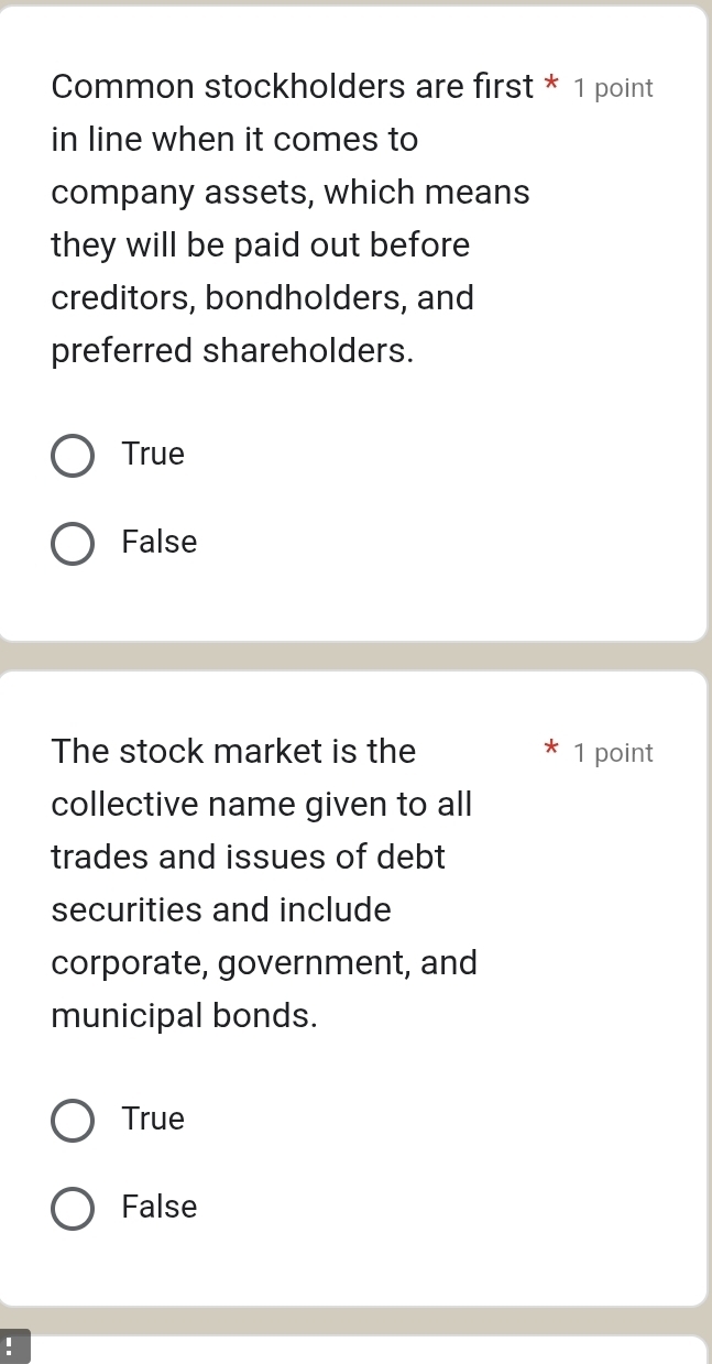 Common stockholders are first * 1 point
in line when it comes to
company assets, which means
they will be paid out before 
creditors, bondholders, and
preferred shareholders.
True
False
The stock market is the 1 point
collective name given to all
trades and issues of debt
securities and include
corporate, government, and
municipal bonds.
True
False