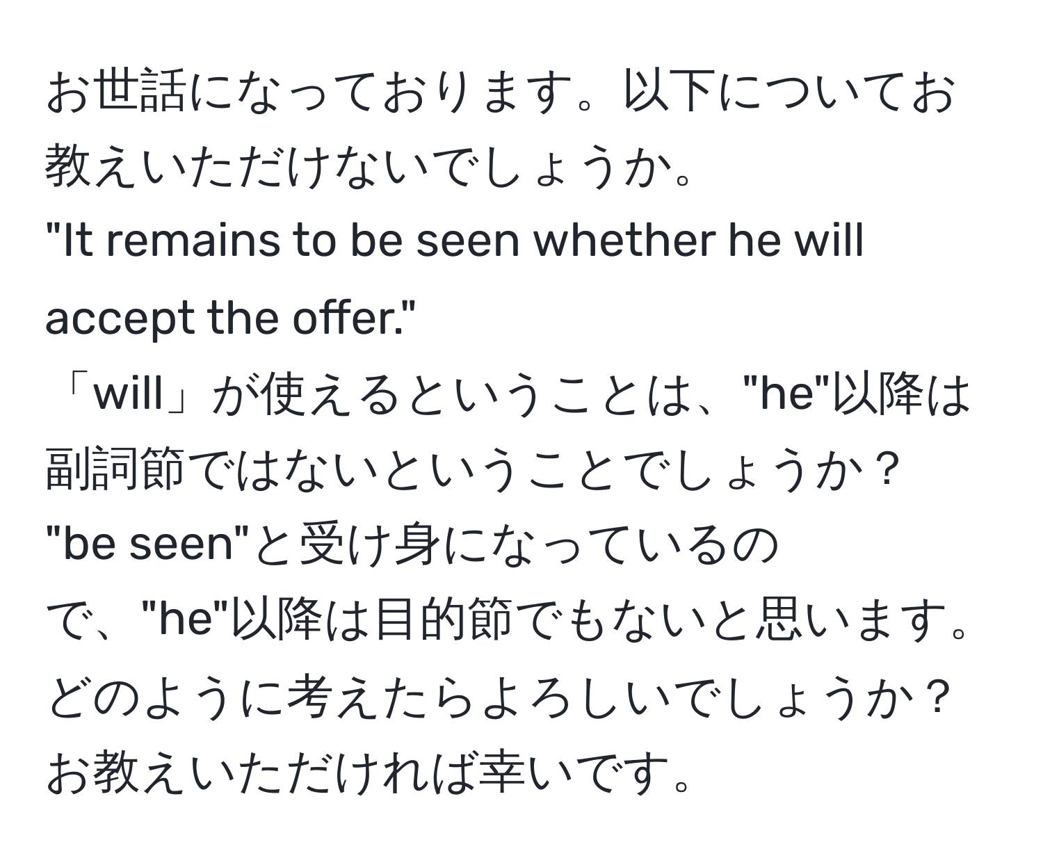 お世話になっております。以下についてお教えいただけないでしょうか。  
"It remains to be seen whether he will accept the offer."  
「will」が使えるということは、"he"以降は副詞節ではないということでしょうか？  
"be seen"と受け身になっているので、"he"以降は目的節でもないと思います。  
どのように考えたらよろしいでしょうか？  
お教えいただければ幸いです。