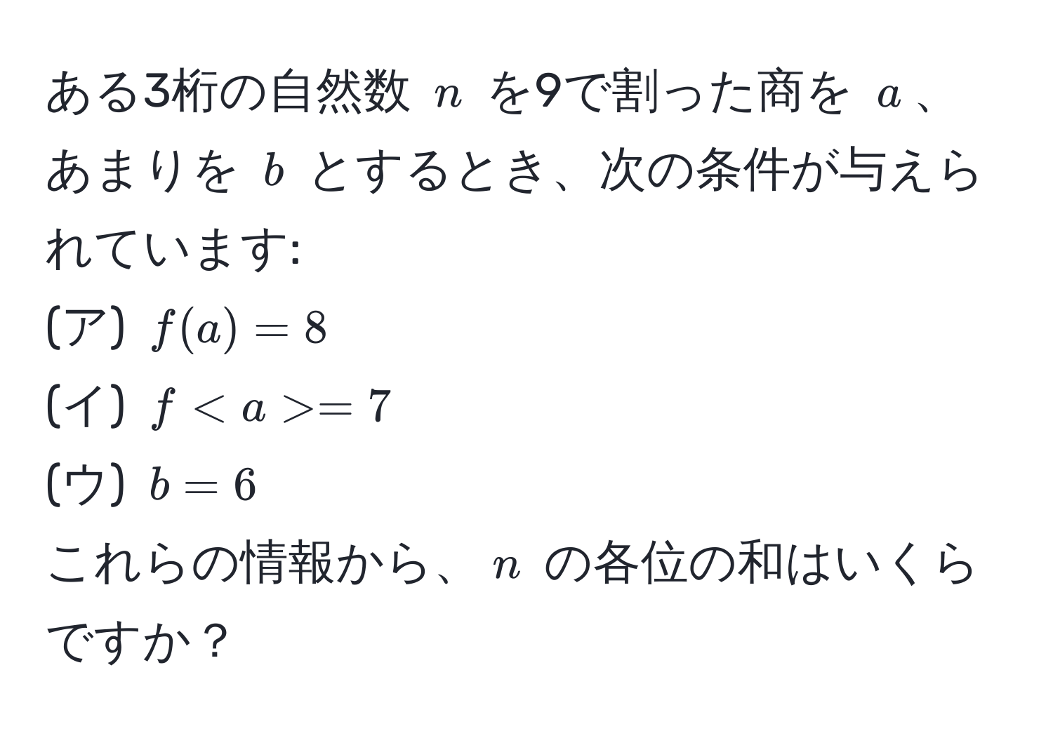 ある3桁の自然数 $n$ を9で割った商を $a$、あまりを $b$ とするとき、次の条件が与えられています:  
(ア) $f(a) = 8$  
(イ) $f = 7$  
(ウ) $b = 6$  
これらの情報から、$n$ の各位の和はいくらですか？