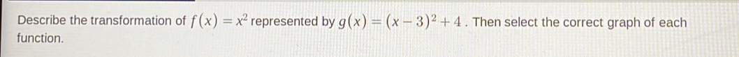 Describe the transformation of f(x)=x^2 represented by g(x)=(x-3)^2+4. Then select the correct graph of each
function.