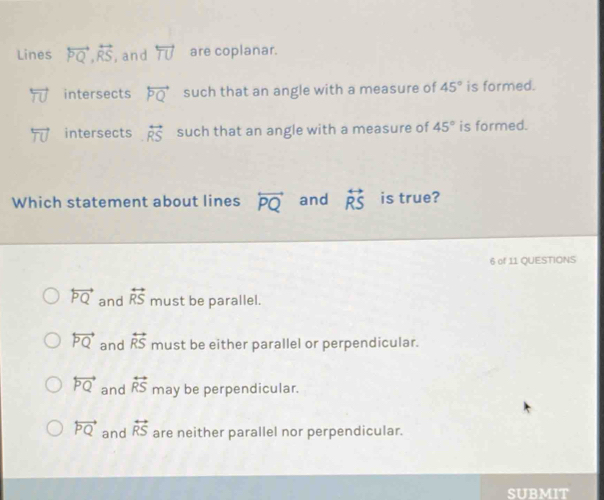 Lines overleftrightarrow PQ, overleftrightarrow RS , and overleftrightarrow TU are coplanar.
intersects overleftrightarrow PQ such that an angle with a measure of 45° is formed.
intersects overleftrightarrow RS such that an angle with a measure of 45° is formed.
Which statement about lines overleftrightarrow PQ and overleftrightarrow RS is true?
6 of 11 QUESTIONS
overleftrightarrow PQ and overleftrightarrow RS must be parallel.
overleftrightarrow PQ and overleftrightarrow RS must be either parallel or perpendicular.
overleftrightarrow PQ and overleftrightarrow RS may be perpendicular.
overleftrightarrow PQ and overleftrightarrow RS are neither parallel nor perpendicular.
SUBMIT