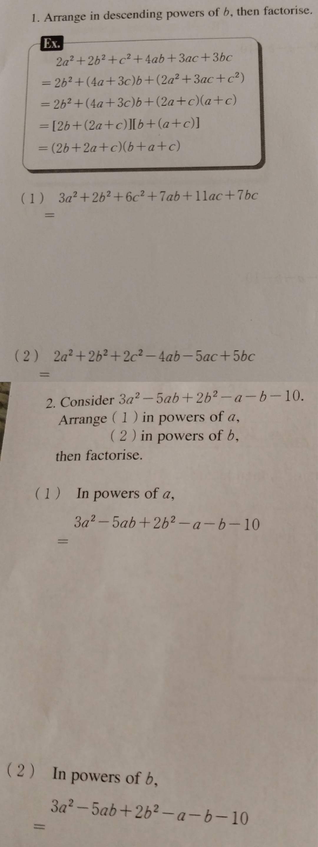 Arrange in descending powers of b, then factorise. 
Ex.
2a^2+2b^2+c^2+4ab+3ac+3bc
=2b^2+(4a+3c)b+(2a^2+3ac+c^2)
=2b^2+(4a+3c)b+(2a+c)(a+c)
=[2b+(2a+c)][b+(a+c)]
=(2b+2a+c)(b+a+c)
(1) 3a^2+2b^2+6c^2+7ab+11ac+7bc
= 
( 2 ) 2a^2+2b^2+2c^2-4ab-5ac+5bc
= 
2. Consider 3a^2-5ab+2b^2-a-b-10. 
Arrange ( 1 ) in powers of a, 
( 2 ) in powers of b, 
then factorise. 
( 1  In powers of a,
3a^2-5ab+2b^2-a-b-10
= 
2  In powers of b, 
= 3a^2-5ab+2b^2-a-b-10