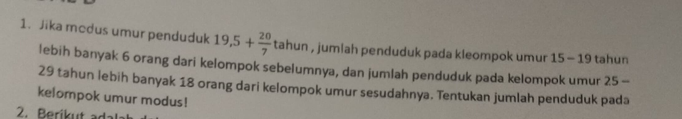 Jika mcdus umur penduduk 19,5+ 20/7  tahun , jumlah penduduk pada kleompok umur 15 - 19 tahun 
lebih banyak 6 orang dari kelompok sebelumnya, dan jumlah penduduk pada kelompok umur I 25-
29 tahun lebih banyak 18 orang dari kelompok umur sesudahnya. Tentukan jumlah penduduk pada 
kelompok umur modus! 
2. Berikut adal