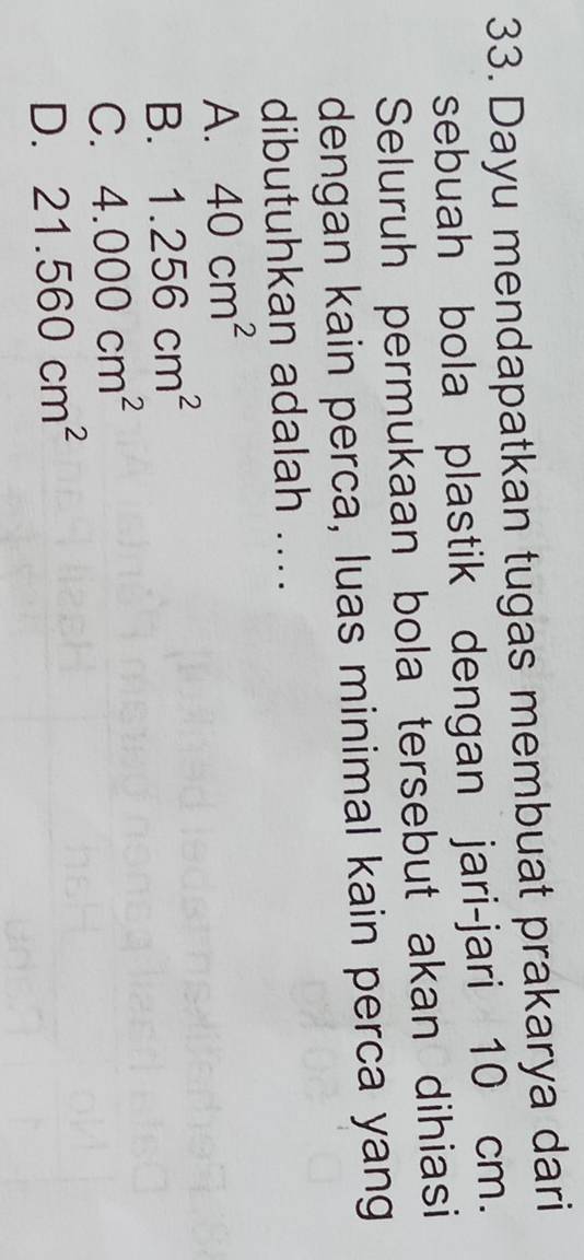 Dayu mendapatkan tugas membuat prakarya dari
sebuah bola plastik dengan jari-jari 10 cm.
Seluruh permukaan bola tersebut akan dihiasi
dengan kain perca, luas minimal kain perca yang
dibutuhkan adalah ....
A. 40cm^2
B. 1.256cm^2
C. 4.000cm^2
D. 21.560cm^2