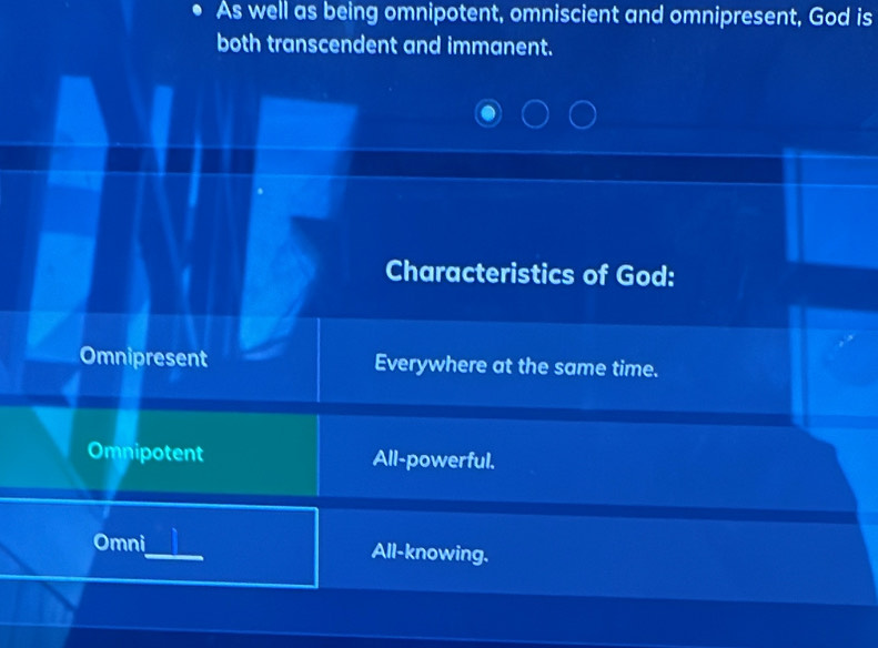 As well as being omnipotent, omniscient and omnipresent, God is
both transcendent and immanent.
Characteristics of God:
Omnipresent Everywhere at the same time.
Omnipotent All-powerful.
Omni All-knowing.