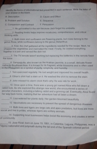 your answer in the blank . identily the fors of informational sext presented in each sentence. Wrile the letter of
A. Description D. Cause and Effect
B. Problem and Solution E. Sequence
C. Companison and Contras F. Persuasion
_1. He got soaked in the rain because Jack forgot his umbrella
thinking skills 2. Reading books helps improve vocabulary, comprehension, and crecal
_3. Both roses and sunflowers are flowering plants, but roses belong to the
genus Rosa, while scinflowers befong to the gerus Helianthus
_4. First, the chef gathered all she ingredients needed for the recipe. Next, he
chonned the vegetables and marnated the meat. Finall, he cooked everd hing
together in a pan and served the dish hot.
the rssue 5. The TV remote wasn't working but replacing the batteries in the remote fixed
_6. Sampaguita, also known as the Arabian jasmine, is a small, delicate flower
native to Southeast Asia. It is known for its fragrant, white blossoms and is often used
in the Philppines as a symbol of purity, simplicity, and humility
_7. Tom exercised regularly. He lost weight and improved his overall health.
_B. Ethan's shirt had a stain on it. He washed the shirt to remove the stain.
_9. John missed his alarm clock that's why He was late for work.
_10. Once upon a time, there was a young girl named Alice who fell down a
rabbit hole. As she explored this strange new world, she encountered a series of
peculiar characters, including a talking rabbit and a grinning cat. Eventually, Alice found
her way back home, realizing that her adventure had all been a dream.
_11. Lisa watered her plants daily. Her garden bloomed beautifully
_12. Vaccinations are necessary to prevent the spread of dangerous diseases
_13. Beth aons and tigers are large cats and apex predators, but lions are more
social and live in prides, whereas tigers are solitary animals.
_14. Supporting local businesses helps boost the economy and creates a sense
of community
_15. Jose Rizal, born on June 19, 1861, in Calamba, Laguna, Philippines, was a
Filipino nationalist and polymath during the tail end of the Spanish colonial period.