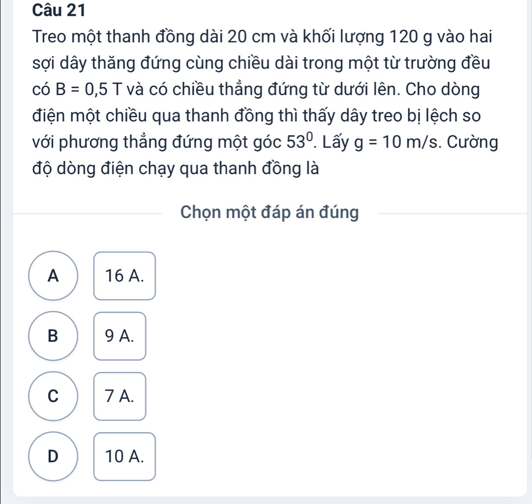 Treo một thanh đồng dài 20 cm và khối lượng 120 g vào hai
sợi dây thăng đứng cùng chiều dài trong một từ trường đều
CO B=0,5T và có chiều thẳng đứng từ dưới lên. Cho dòng
điện một chiều qua thanh đồng thì thấy dây treo bị lệch so
với phương thẳng đứng một góc 53°. Lấy g=10m/s Cường
độ dòng điện chạy qua thanh đồng là
Chọn một đáp án đúng
A 16 A.
B 9 A.
C 7 A.
D 10 A.