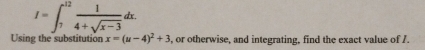 I=∈t _7^((12)frac 1)4+sqrt(x-3)dx. 
Using the substitution x=(u-4)^2+3 , or otherwise, and integrating, find the exact value of I.